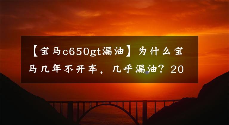 【宝马c650gt漏油】为什么宝马几年不开车,几乎漏油?20年经验蒸汽修理工:电力过度干燥