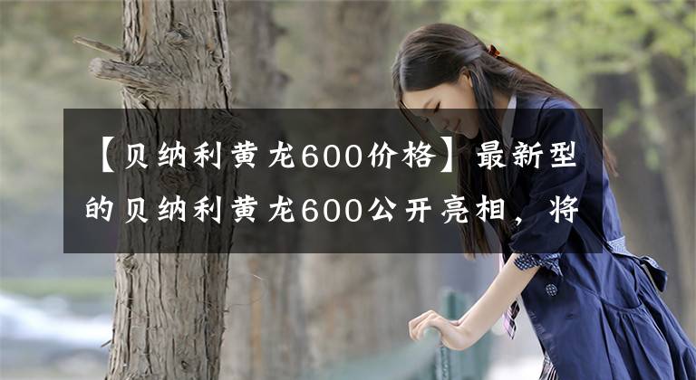 【贝纳利黄龙600价格】最新型的贝纳利黄龙600公开亮相,将在米兰车展上亮相,或者有两个不同的版本