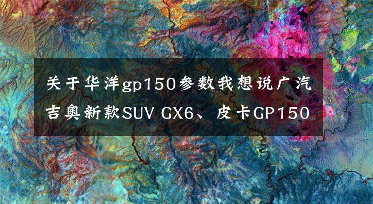 关于华洋gp150参数我想说广汽吉奥新款SUV GX6、皮卡GP150下线