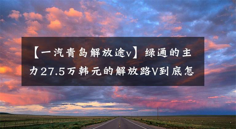 【一汽青岛解放途v】绿通的主力27.5万韩元的解放路V到底怎么样？