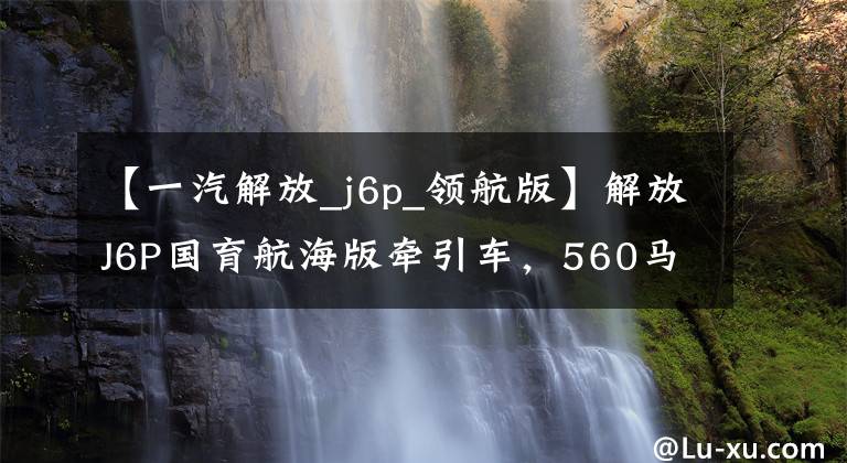 【一汽解放_j6p_领航版】解放J6P国育航海版牵引车,560马力自动拦截LCD屏幕舒适,可以跑。