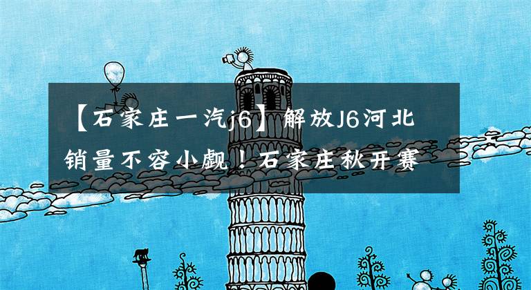 【石家庄一汽j6】解放J6河北销量不容小觑！石家庄秋开赛仅获得668台
