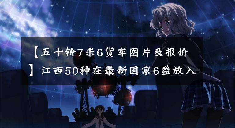 【五十铃7米6货车图片及报价】江西50种在最新国家6益放入EC7轻卡,10.98万韩元即可。