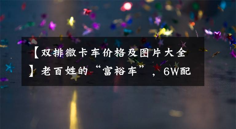 【双排微卡车价格及图片大全】老百姓的“富裕车”，6W配备爱信变速器，一排两排随便选，Starka  PLUS