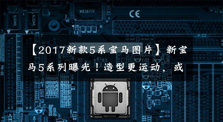【2017新款5系宝马图片】新宝马5系列曝光!造型更运动,或者搭配双屏内饰!
