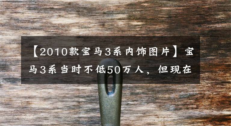 【2010款宝马3系内饰图片】宝马3系当时不低50万人，但现在比CRV价格还低。