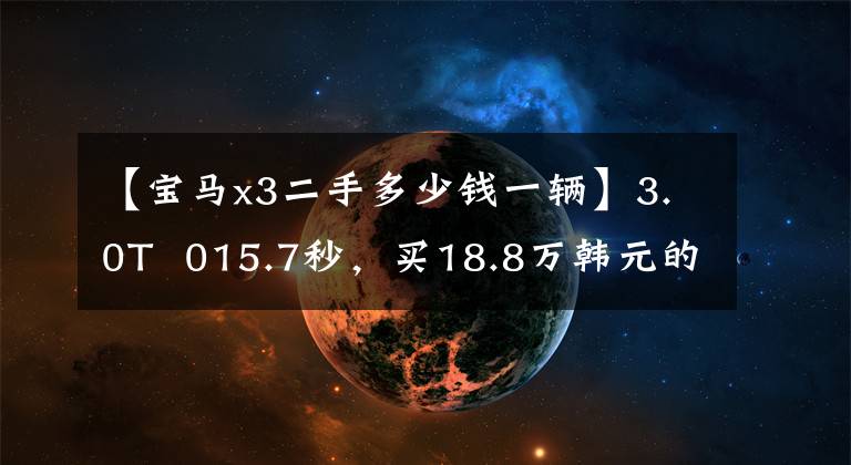 【宝马x3二手多少钱一辆】3.0T 015.7秒,买18.8万韩元的精细修饰二手X3,到手后立即打开