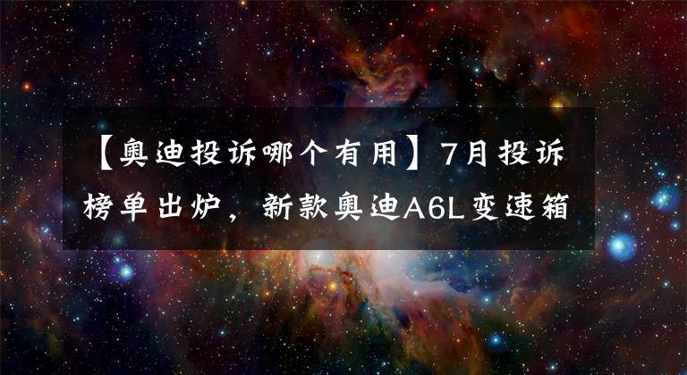 【奥迪投诉哪个有用】7月投诉榜单出炉,新款奥迪A6L变速箱的投诉飙升