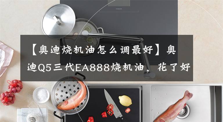 【奥迪烧机油怎么调最好】奥迪Q5三代EA888烧机油,花了好几万越修烧得越狠,今天一次解决
