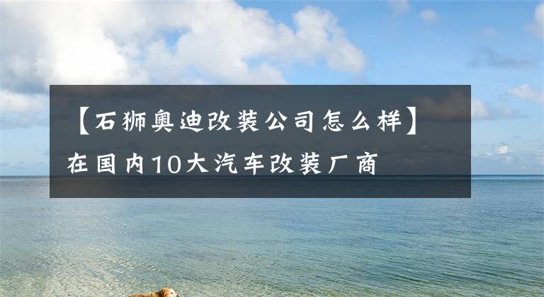 【石狮奥迪改装公司怎么样】在国内10大汽车改装厂商