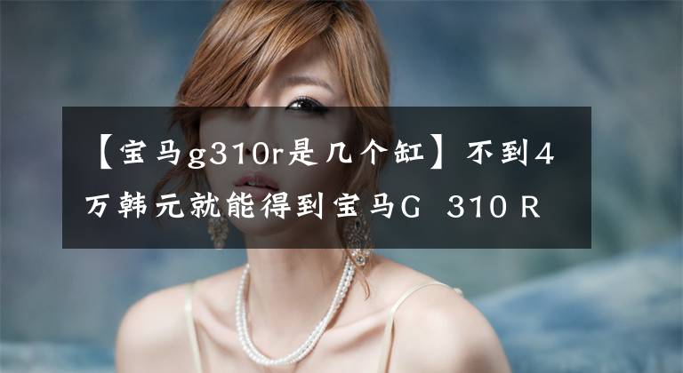 【宝马g310r是几个缸】不到4万韩元就能得到宝马G 310 R折扣1万韩元