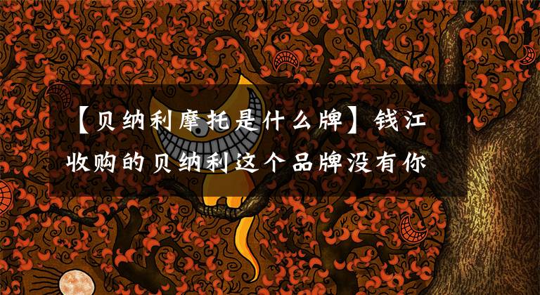 【贝纳利摩托是什么牌】钱江收购的贝纳利这个品牌没有你们想象的那么好。