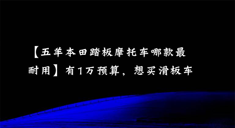 【五羊本田踏板摩托车哪款最耐用】有1万预算,想买滑板车,现在什么牌子比较好?要有点耐久性。