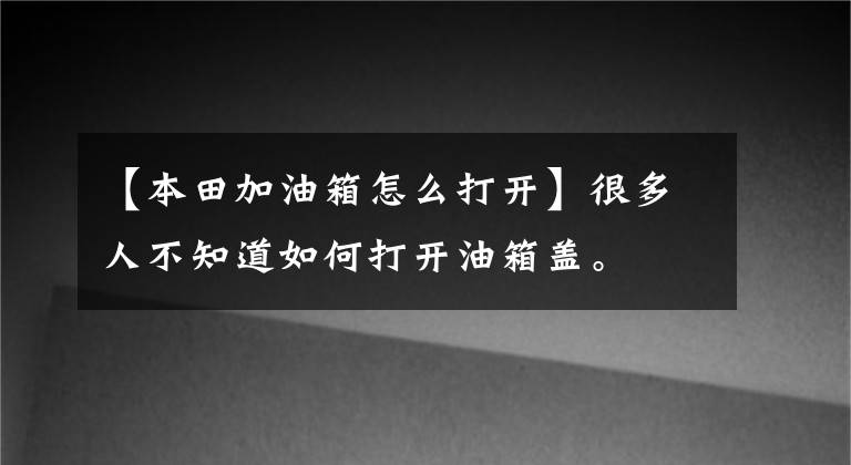 【本田加油箱怎么打开】很多人不知道如何打开油箱盖。