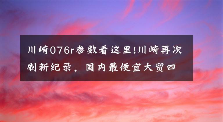 川崎076r参数看这里!川崎再次刷新纪录,国内最便宜大贸四缸车来了!