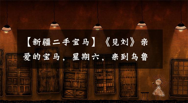 【新疆二手宝马】《见刘》亲爱的宝马，星期六，来到乌鲁木齐年报。