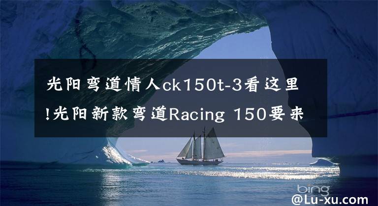 光阳弯道情人ck150t-3看这里!光阳新款弯道Racing 150要来了,售价会比老款13980贵多少?
