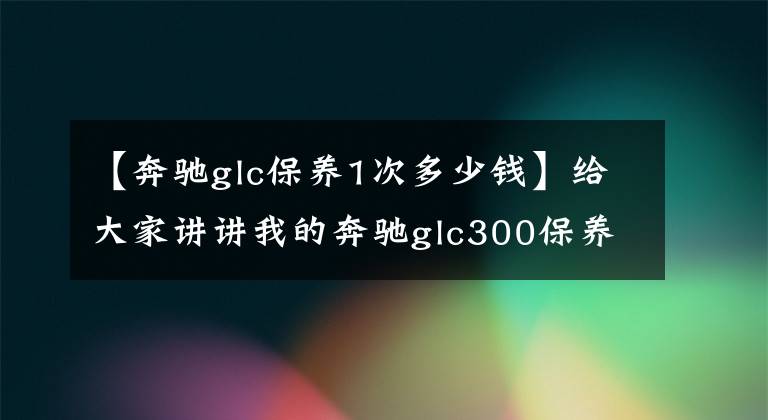 【奔驰glc保养1次多少钱】给大家讲讲我的奔驰glc300保养过程