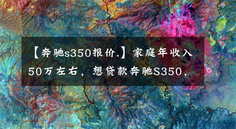 【奔驰s350报价.】家庭年收入50万左右，想贷款奔驰S350，压力大吗？