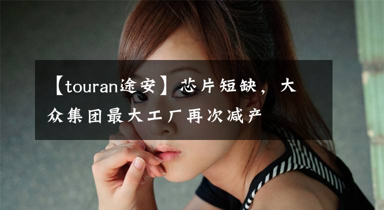 【touran途安】芯片短缺，大众集团最大工厂再次减产