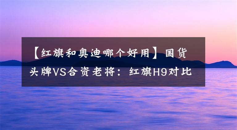 【红旗和奥迪哪个好用】国货头牌VS合资老将:红旗H9对比奥迪A6L谁更值得买?