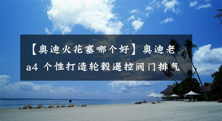 【奥迪火花塞哪个好】奥迪老a4 个性打造轮毂遥控阀门排气依金火花塞