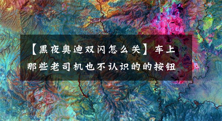 【黑夜奥迪双闪怎么关】车上那些老司机也不认识的的按钮