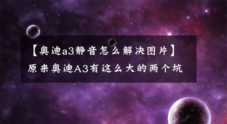 【奥迪a3静音怎么解决图片】原来奥迪A3有这么大的两个坑 不过放心我们可以帮你一次填平