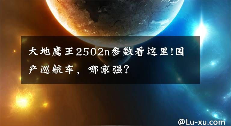 大地鹰王2502n参数看这里!国产巡航车,哪家强?