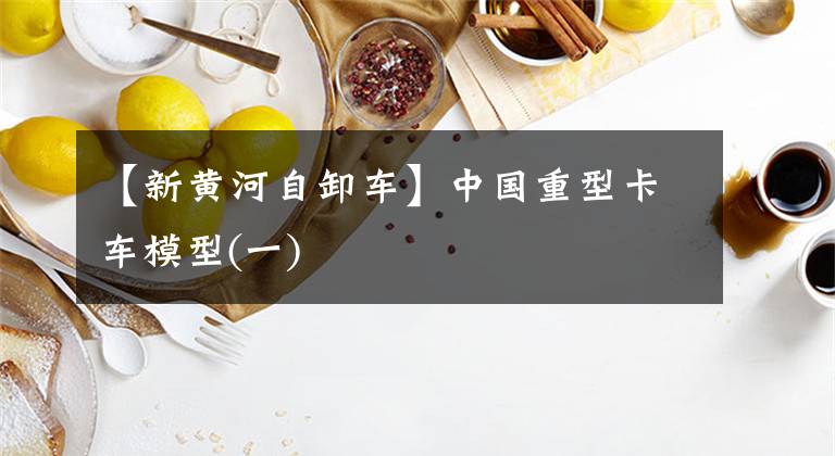 【新黄河自卸车】中国重型卡车模型(一)