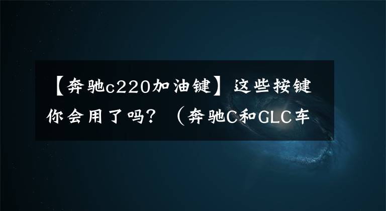 【奔驰c220加油键】这些按键你会用了吗?(奔驰C和GLC车主收藏)