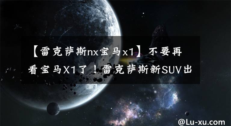 【雷克萨斯nx宝马x1】不要再看宝马X1了!雷克萨斯新SUV出道30万价格无敌?