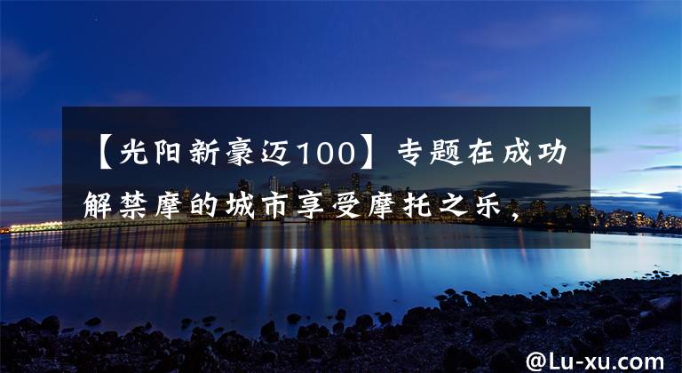 【光阳新豪迈100】专题在成功解禁摩的城市享受摩托之乐，实拍光阳多款新车