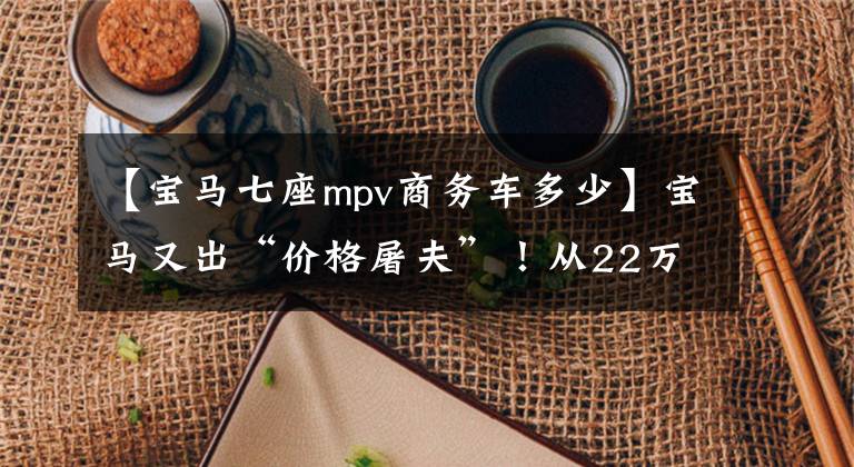【宝马七座mpv商务车多少】宝马又出“价格屠夫”!从22万个下降到14万个,7个油耗6.3L谁也看不到东西