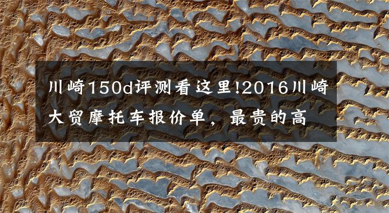 川崎150d评测看这里!2016川崎大贸摩托车报价单,最贵的高达72万