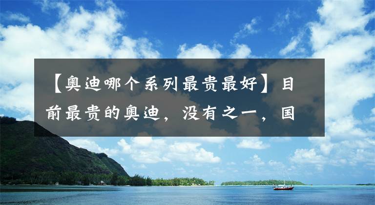 【奥迪哪个系列最贵最好】目前最贵的奥迪，没有之一，国内限量10台，有人见过吗？