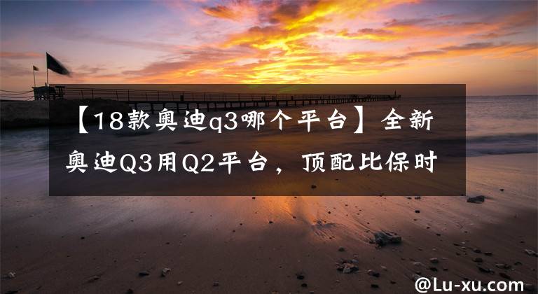 【18款奥迪q3哪个平台】全新奥迪Q3用Q2平台,顶配比保时捷MACAN还贵!溢价爆表