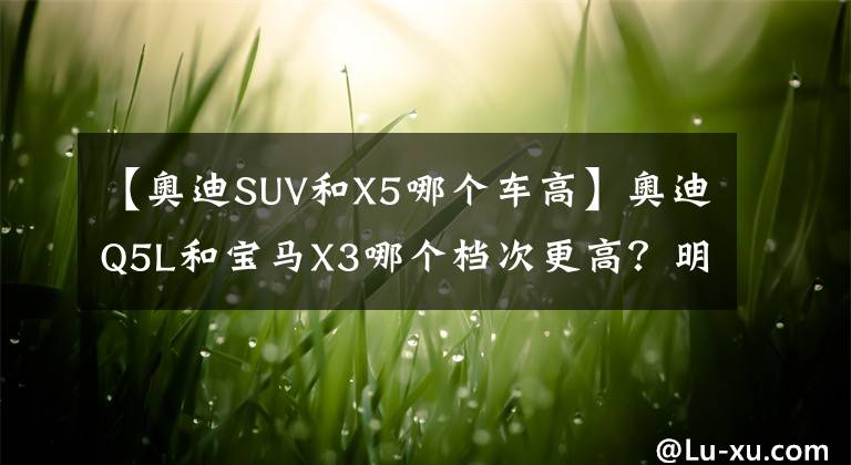 【奥迪SUV和X5哪个车高】奥迪Q5L和宝马X3哪个档次更高?明白人:对比后就清楚了