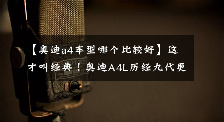 【奥迪a4车型哪个比较好】这才叫经典!奥迪A4L历经九代更迭,成为中型车市场中的最强者