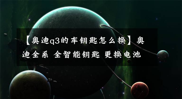 【奥迪q3的车钥匙怎么换】奥迪全系 全智能钥匙 更换电池操作步骤