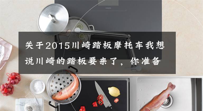 关于2015川崎踏板摩托车我想说川崎的踏板要来了,你准备好了吗