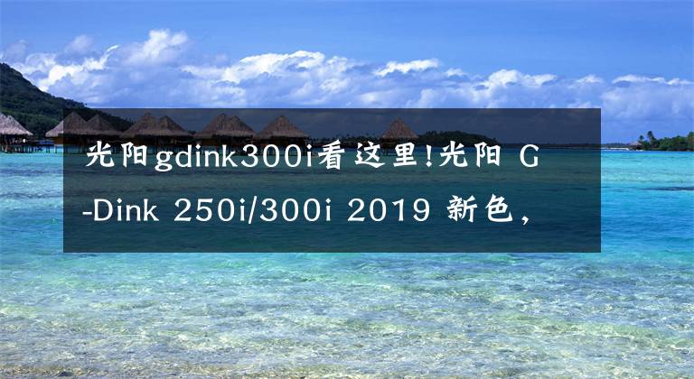 光阳gdink300i看这里!光阳 G-Dink 250i/300i 2019 新色，这么漂亮的车型为啥国内没有