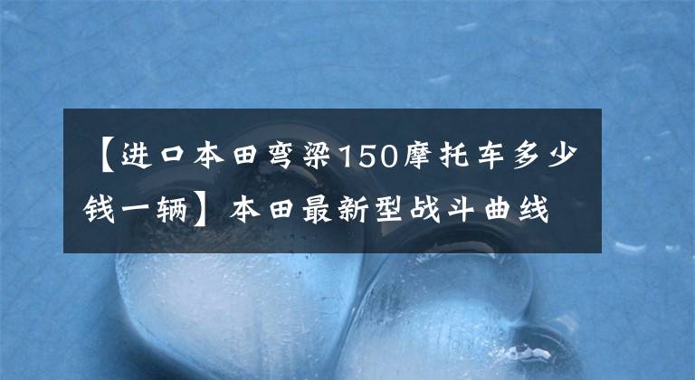 【进口本田弯梁150摩托车多少钱一辆】本田最新型战斗曲线型摩托车，超高速140公里/h，排气量149cc，车长2米以上。