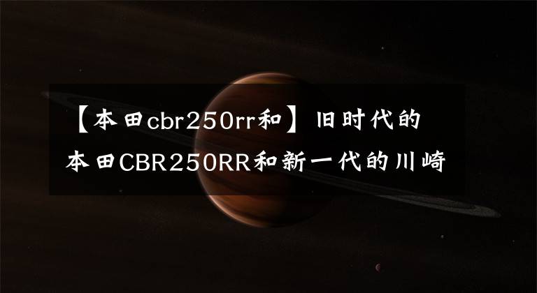【本田cbr250rr和】旧时代的本田CBR250RR和新一代的川崎ZX25R摩托车对决评价