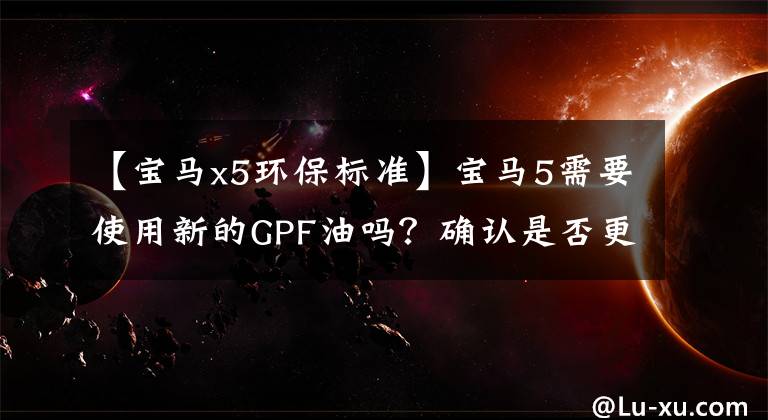 【宝马x5环保标准】宝马5需要使用新的GPF油吗?确认是否更换了爱车的三种方法