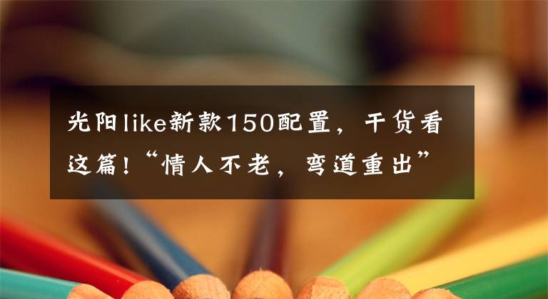 光阳like新款150配置,干货看这篇!“情人不老,弯道重出”光阳新款150上市!降价还增配
