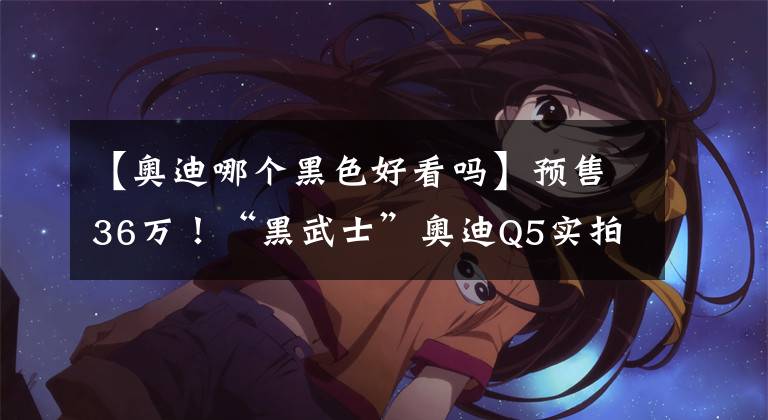 【奥迪哪个黑色好看吗】预售36万！“黑武士”奥迪Q5实拍，质感十足，配置丰富超越宝马X3