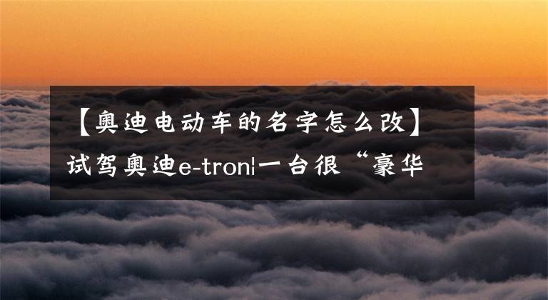 【奥迪电动车的名字怎么改】试驾奥迪e-tron|一台很“豪华”的奥迪纯电动车?