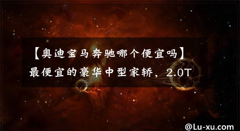 【奥迪宝马奔驰哪个便宜吗】最便宜的豪华中型家轿，2.0T油耗6.1L，高性价比，带你看奥迪A4L
