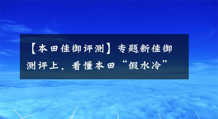【本田佳御评测】专题新佳御测评上,看懂本田“假水冷”的LCE缸头水冷发动机散热技术
